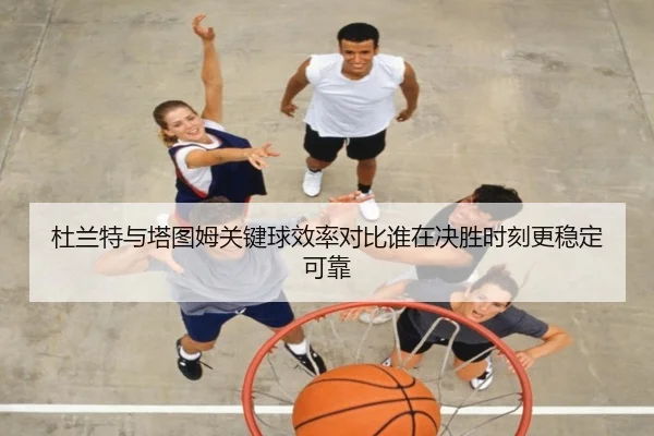杜兰特与塔图姆关键球效率对比谁在决胜时刻更稳定可靠