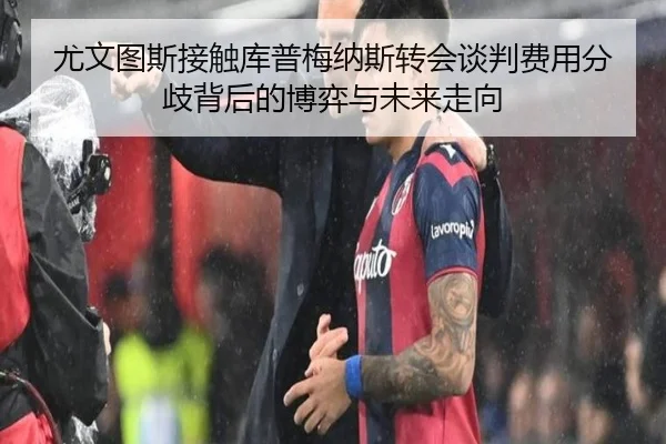 尤文图斯接触库普梅纳斯转会谈判费用分歧背后的博弈与未来走向