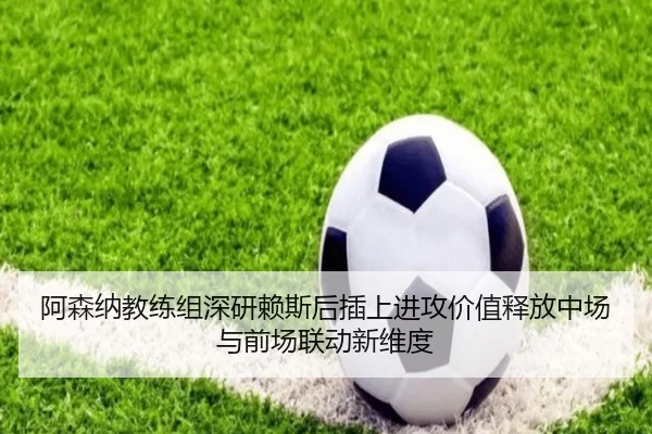 阿森纳教练组深研赖斯后插上进攻价值释放中场与前场联动新维度