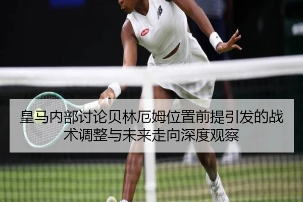 皇马内部讨论贝林厄姆位置前提引发的战术调整与未来走向深度观察