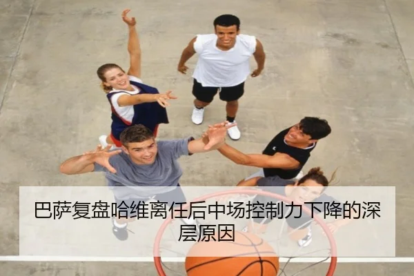 巴萨复盘哈维离任后中场控制力下降的深层原因