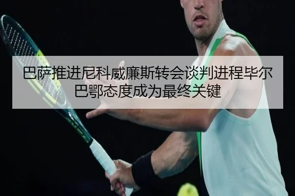 巴萨推进尼科威廉斯转会谈判进程毕尔巴鄂态度成为最终关键