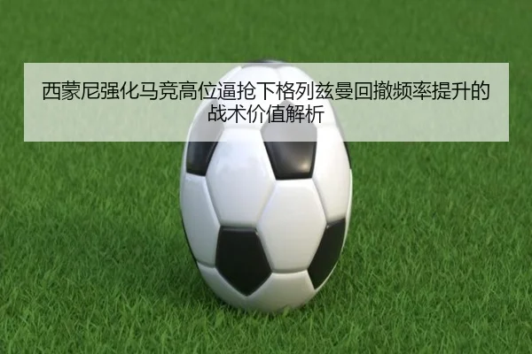 西蒙尼强化马竞高位逼抢下格列兹曼回撤频率提升的战术价值解析