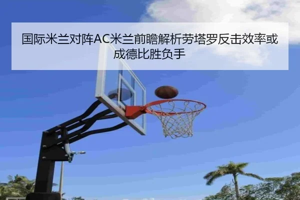 国际米兰对阵AC米兰前瞻解析劳塔罗反击效率或成德比胜负手